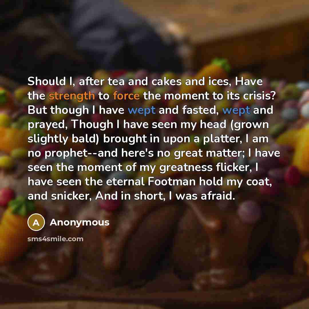 “Should I, after tea and cakes and ices, Have the strength to force the moment to its crisis? But though I have wept and fasted, wept and prayed, Though I have seen my head (grown slightly bald) brought in upon a platter, I am no prophet--and here's no great matter; I have seen the moment of my…” quote by Anonymous