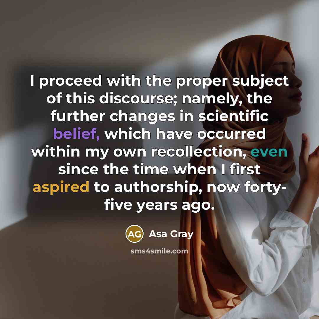 “I proceed with the proper subject of this discourse; namely, the further changes in scientific belief, which have occurred within my own recollection, even since the time when I first aspired to authorship, now forty- five years ago.” quote by Asa Gray