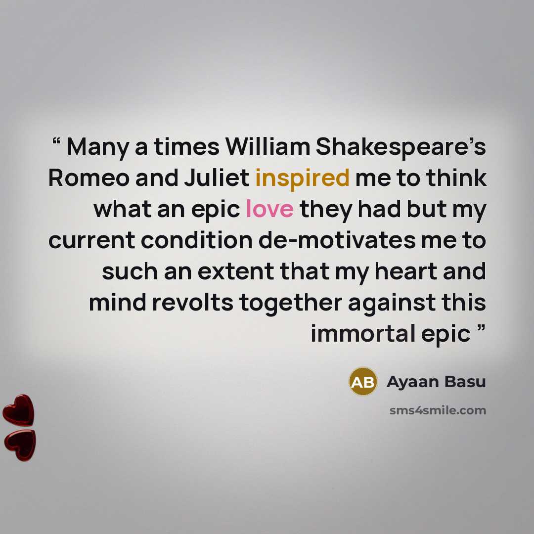 “Many a times William Shakespeare’s Romeo and Juliet inspired me to think what an epic love they had but my current condition de-motivates me to such an extent that my heart and mind revolts together against this immortal epic” quote by Ayaan Basu