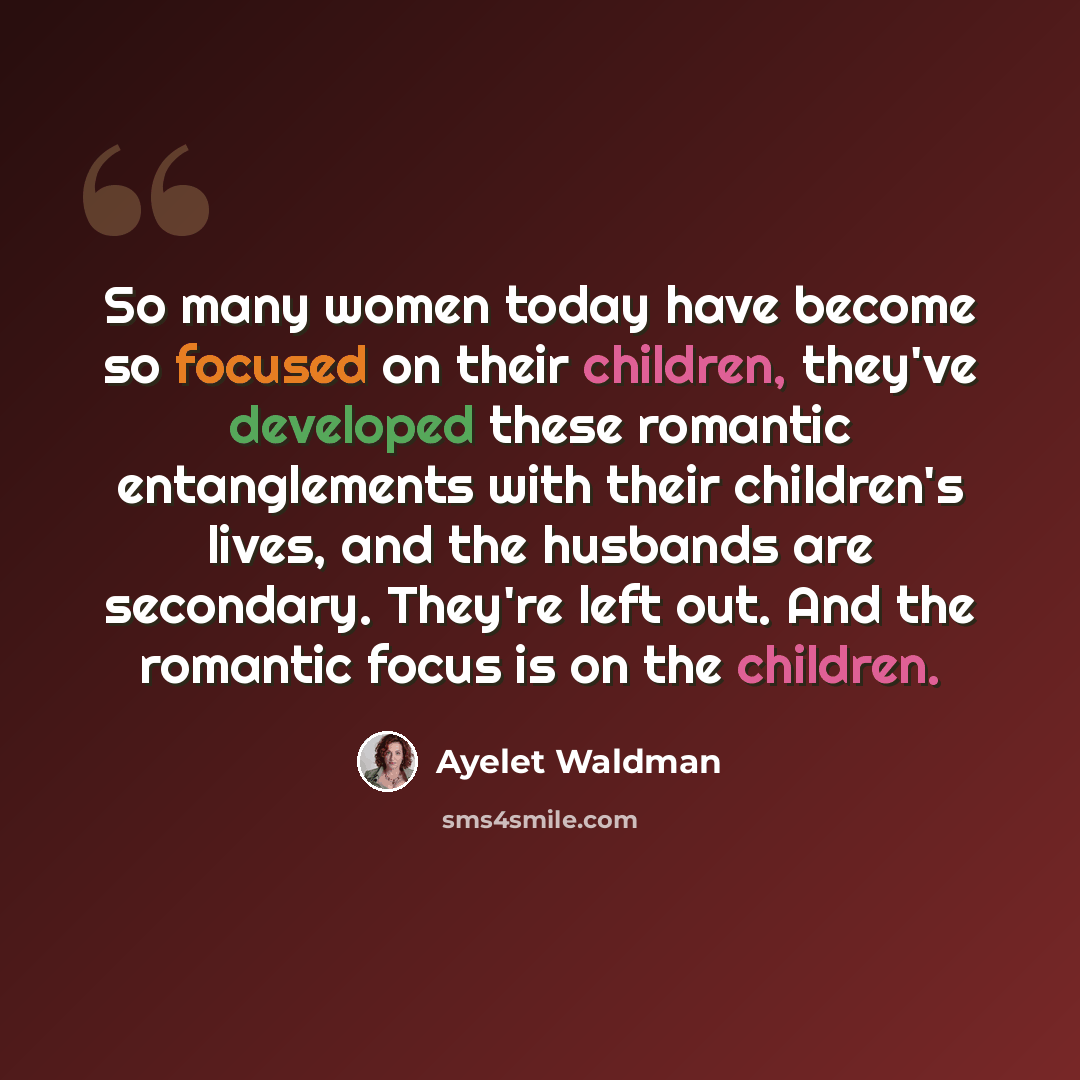 “So many women today have become so focused on their children, they've developed these romantic entanglements with their children's lives, and the husbands are secondary. They're left out. And the romantic focus is on the children.” quote by Ayelet Waldman