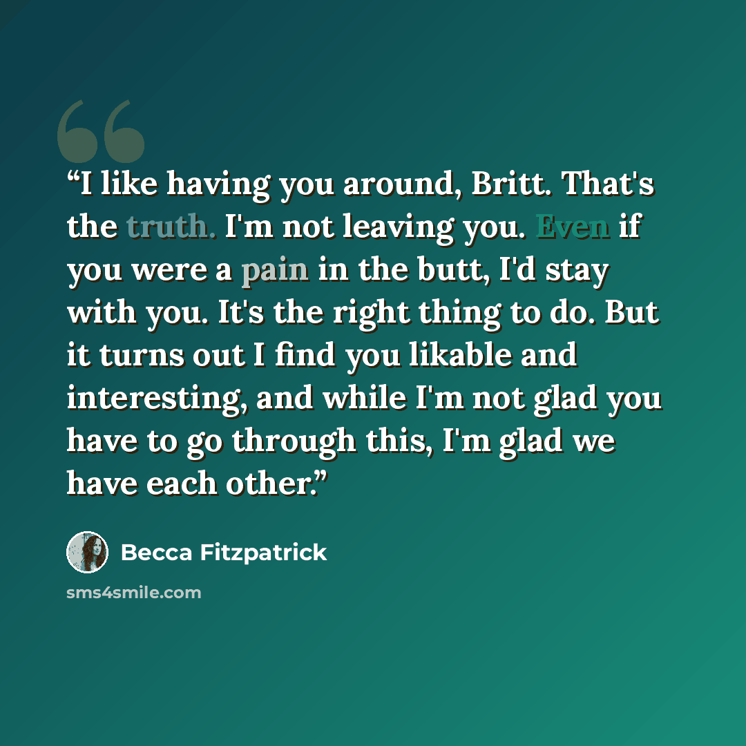 “I like having you around, Britt. That's the truth. I'm not leaving you. Even if you were a pain in the butt, I'd stay with you. It's the right thing to do. But it turns out I find you likable and interesting, and while I'm not glad you have to go through this, I'm glad we have each other.” quote by Becca Fitzpatrick