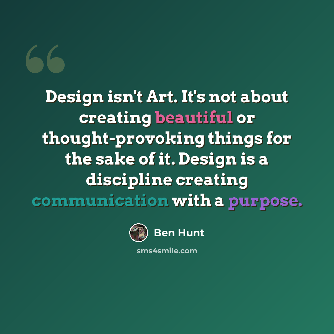 “Design isn't Art. It's not about creating beautiful or thought-provoking things for the sake of it. Design is a discipline creating communication with a purpose.” quote by Ben Hunt