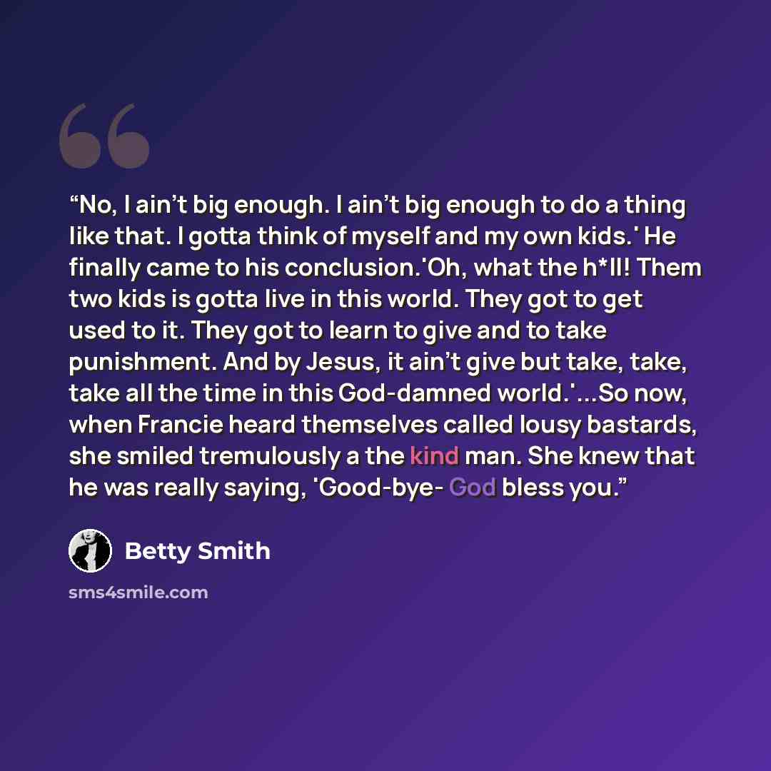 “No, I ain't big enough. I ain't big enough to do a thing like that. I gotta think of myself and my own kids.' He finally came to his conclusion.'Oh, what the h*ll! Them two kids is gotta live in this world. They got to get used to it. They got to learn to give and to take punishment. And by Jesus…” quote by Betty Smith
