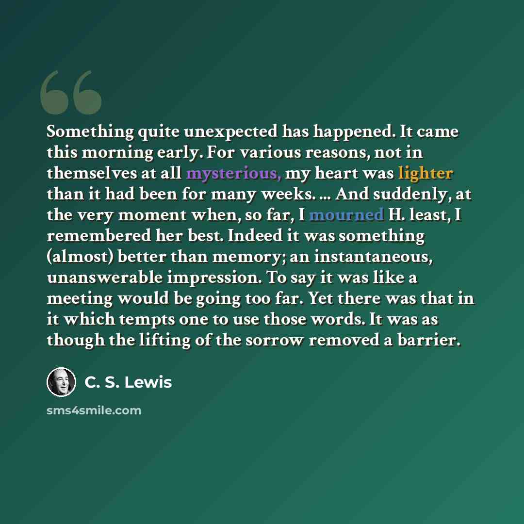 “Something quite unexpected has happened. It came this morning early. For various reasons, not in themselves at all mysterious, my heart was lighter than it had been for many weeks. ... And suddenly, at the very moment when, so far, I mourned H. least, I remembered her best. Indeed it was something…” quote by C. S. Lewis