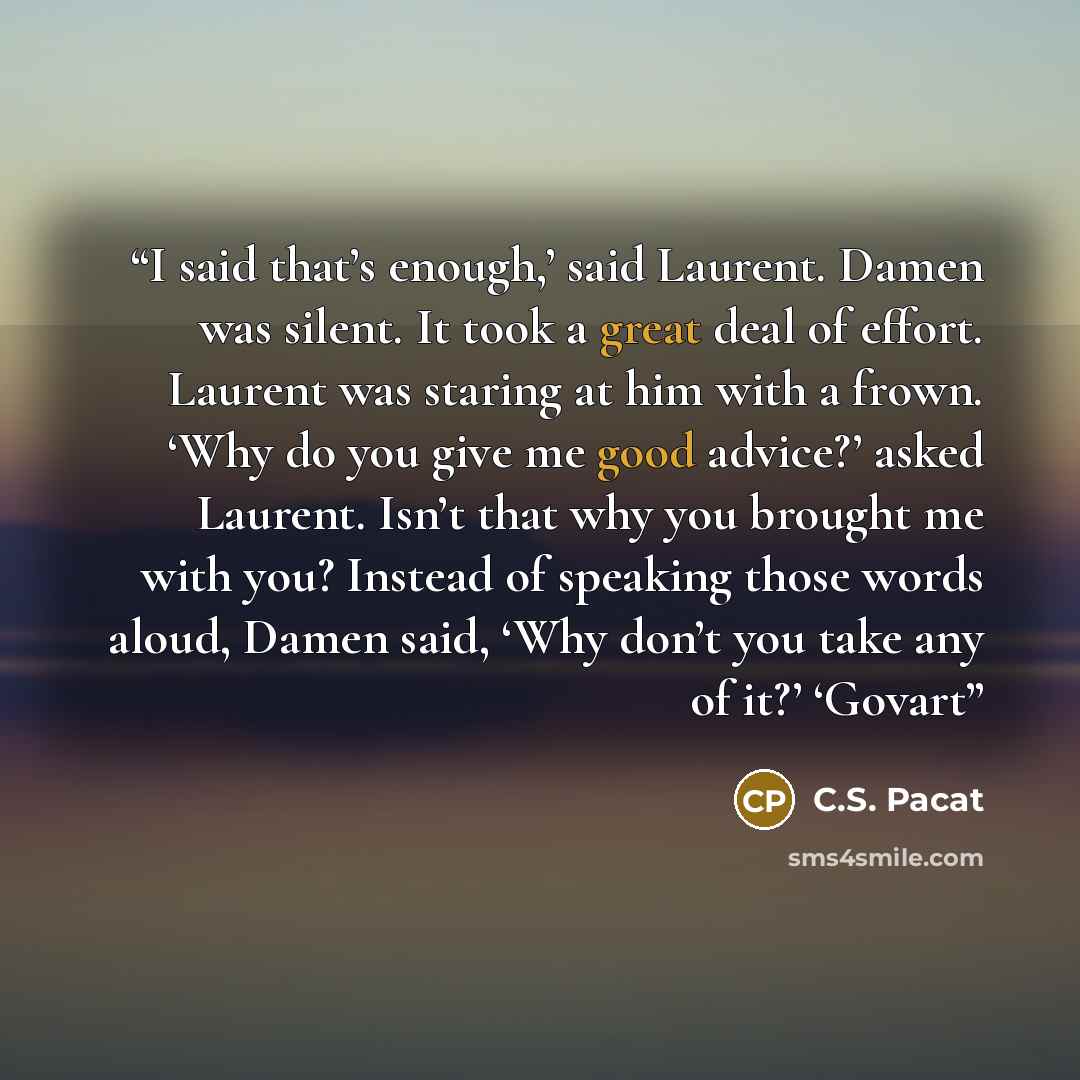 “I said that’s enough,’ said Laurent. Damen was silent. It took a great deal of effort. Laurent was staring at him with a frown. ‘Why do you give me good advice?’ asked Laurent. Isn’t that why you brought me with you? Instead of speaking those words aloud, Damen said, ‘Why don’t you take any of…” quote by C.S. Pacat