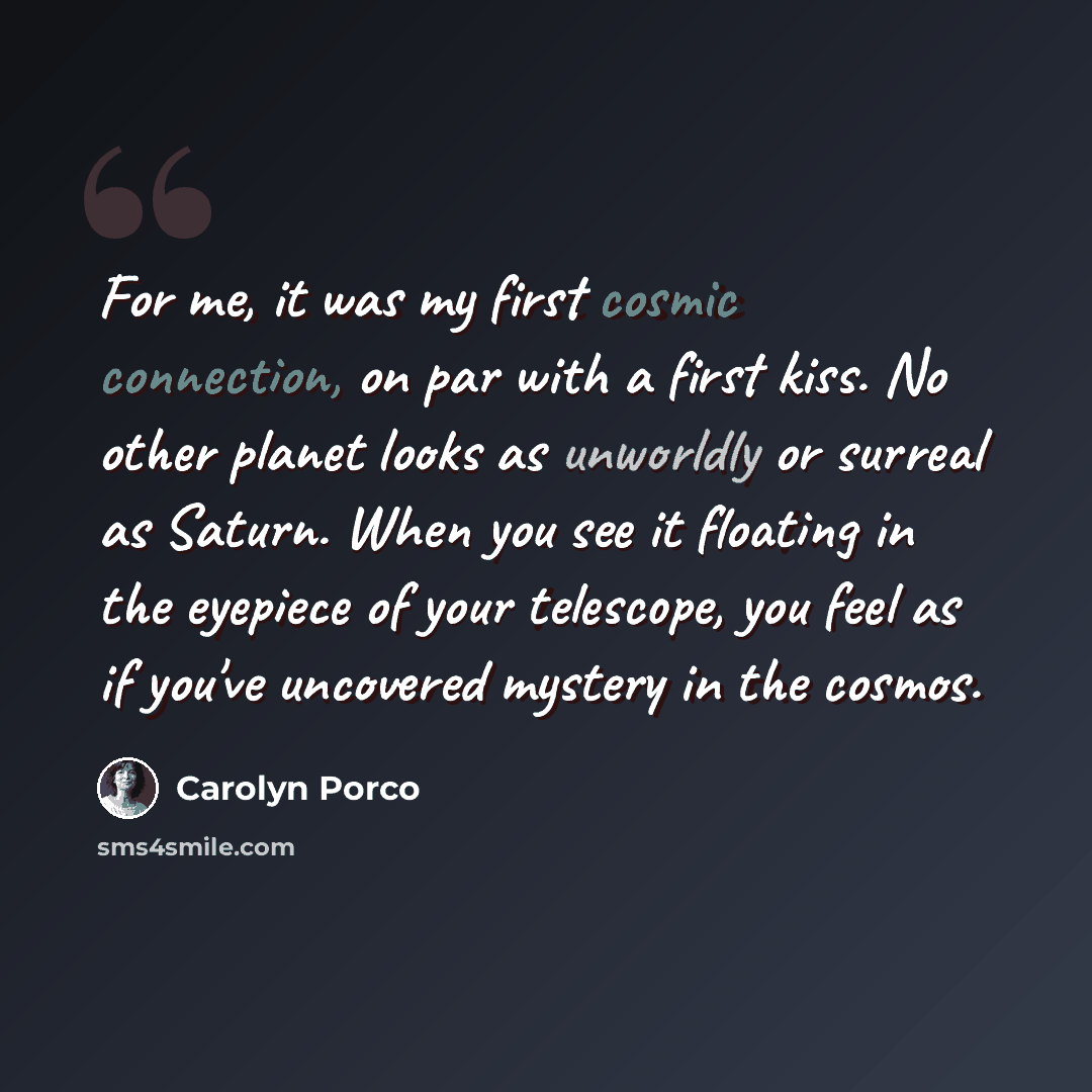 “For me, it was my first cosmic connection, on par with a first kiss. No other planet looks as unworldly or surreal as Saturn. When you see it floating in the eyepiece of your telescope, you feel as if you've uncovered mystery in the cosmos.” quote by Carolyn Porco