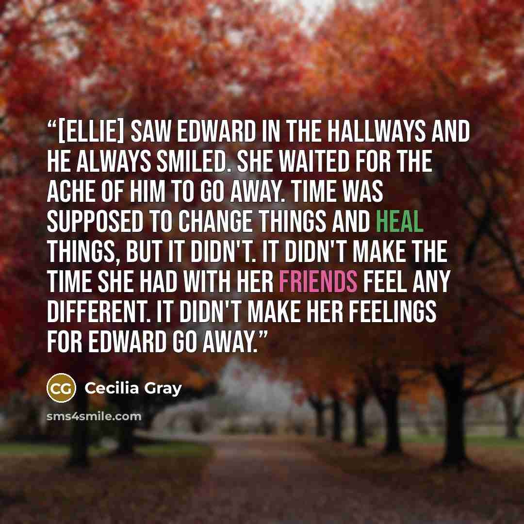 “[Ellie] saw Edward in the hallways and he always smiled. She waited for the ache of him to go away. Time was supposed to change things and heal things, but it didn't. It didn't make the time she had with her friends feel any different. It didn't make her feelings for Edward go away.” quote by Cecilia Gray