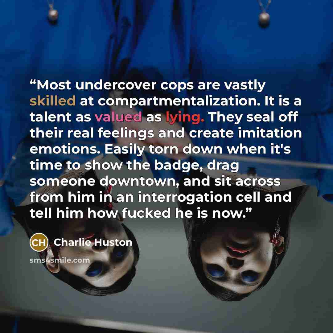 “Most undercover cops are vastly skilled at compartmentalization. It is a talent as valued as lying. They seal off their real feelings and create imitation emotions. Easily torn down when it's time to show the badge, drag someone downtown, and sit across from him in an interrogation cell and tell…” quote by Charlie Huston