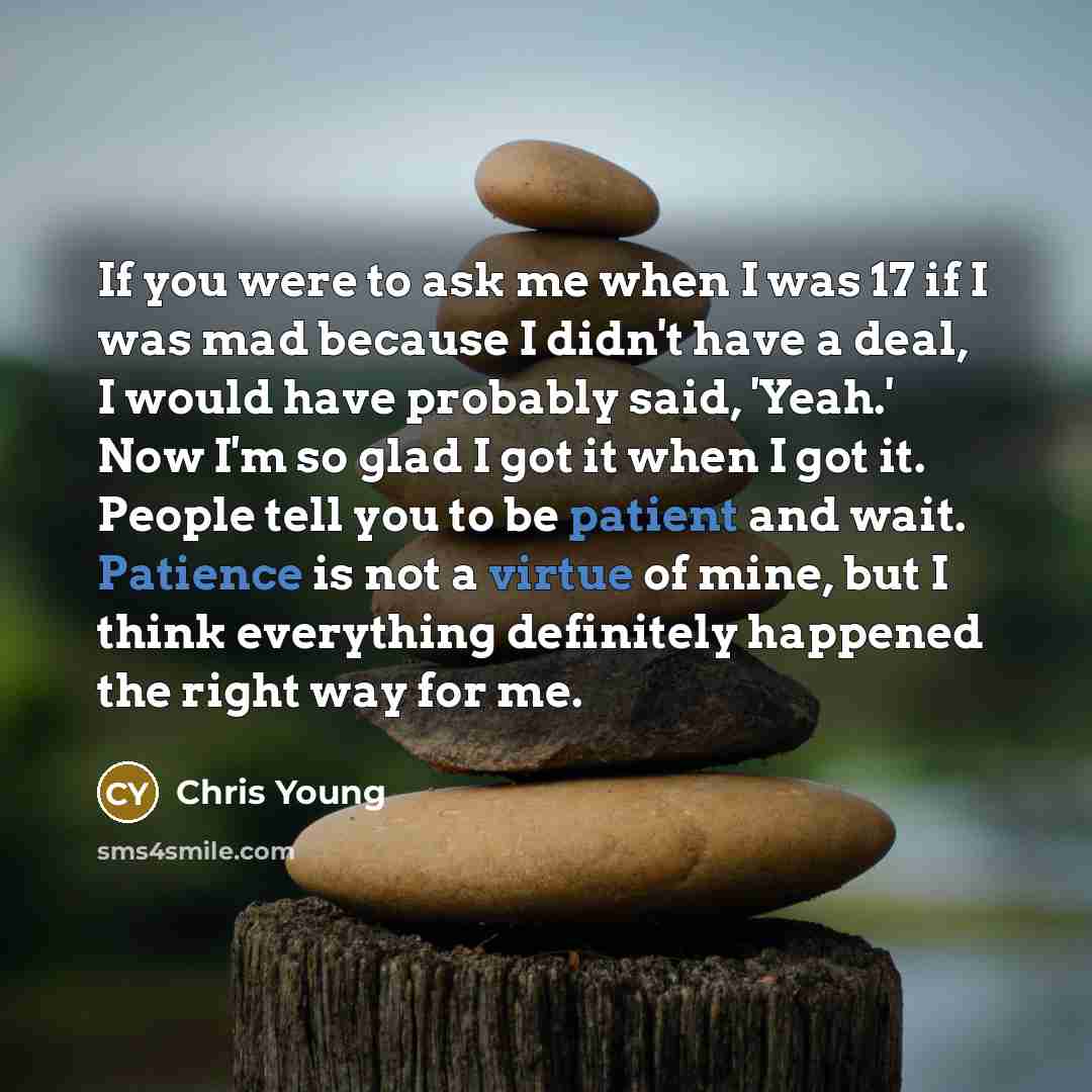 “If you were to ask me when I was 17 if I was mad because I didn't have a deal, I would have probably said, 'Yeah.' Now I'm so glad I got it when I got it. People tell you to be patient and wait. Patience is not a virtue of mine, but I think everything definitely happened the right way for me.” quote by Chris Young