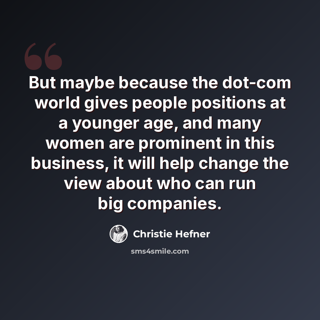 “But maybe because the dot-com world gives people positions at a younger age, and many women are prominent in this business, it will help change the view about who can run big companies.” quote by Christie Hefner