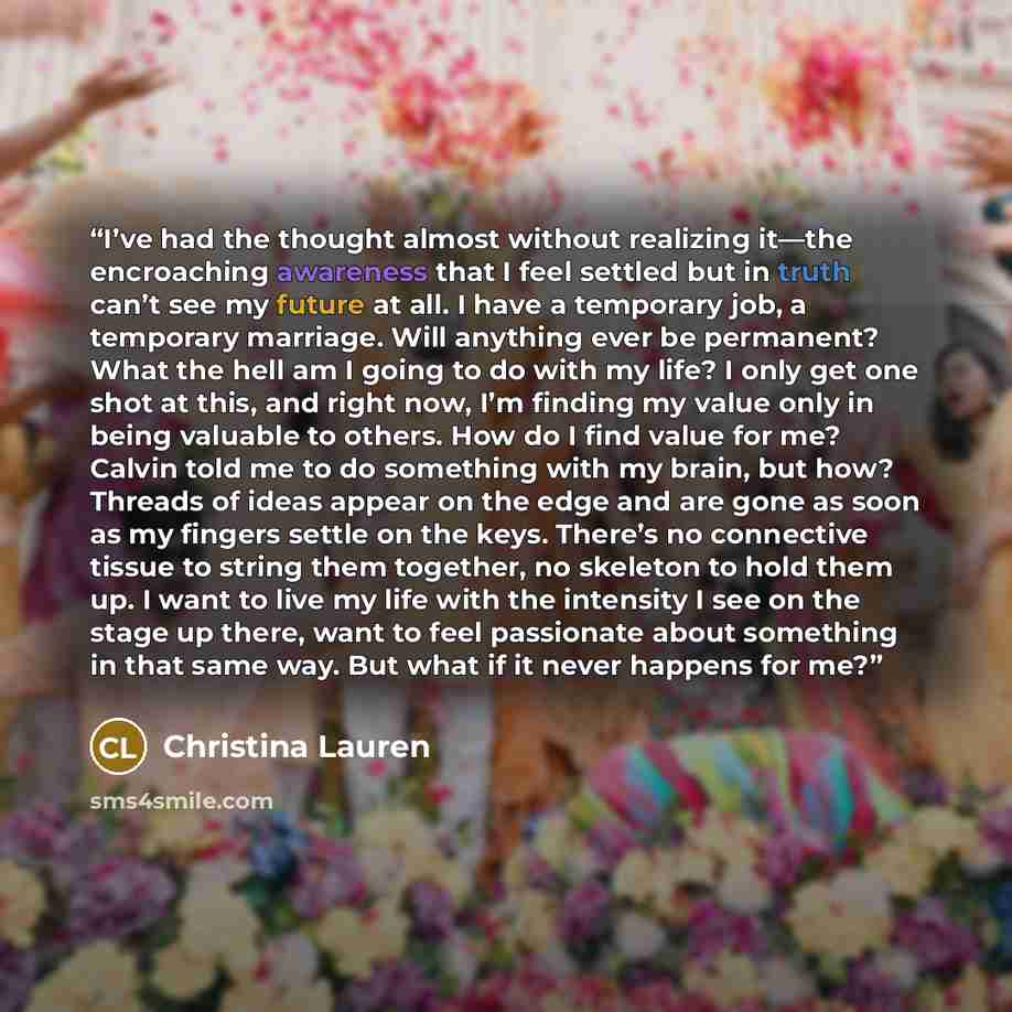 “I’ve had the thought almost without realizing it—the encroaching awareness that I feel settled but in truth can’t see my future at all. I have a temporary job, a temporary marriage. Will anything ever be permanent? What the hell am I going to do with my life? I only get one shot at this, and right…” quote by Christina Lauren