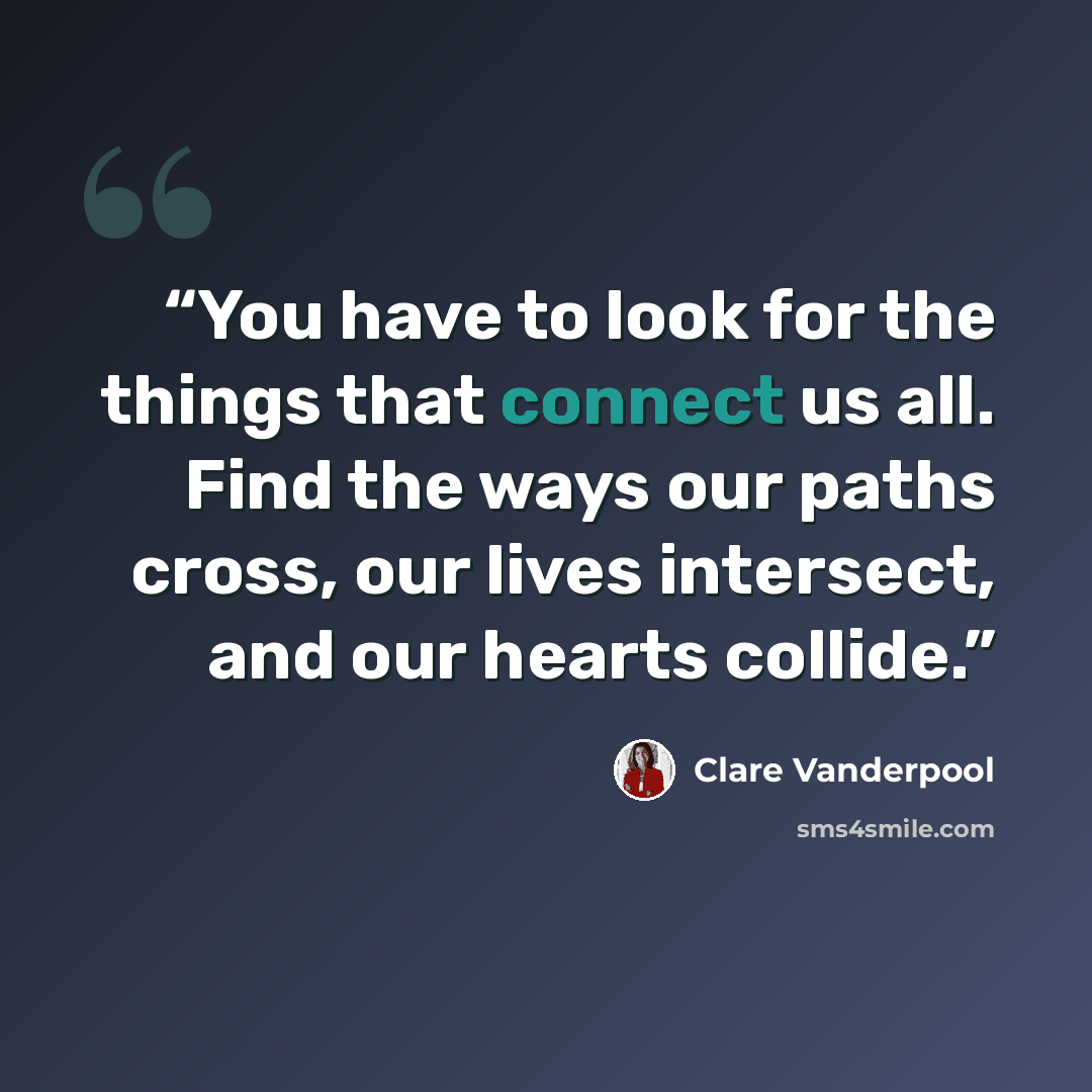 “You have to look for the things that connect us all. Find the ways our paths cross, our lives intersect, and our hearts collide.” quote by Clare Vanderpool