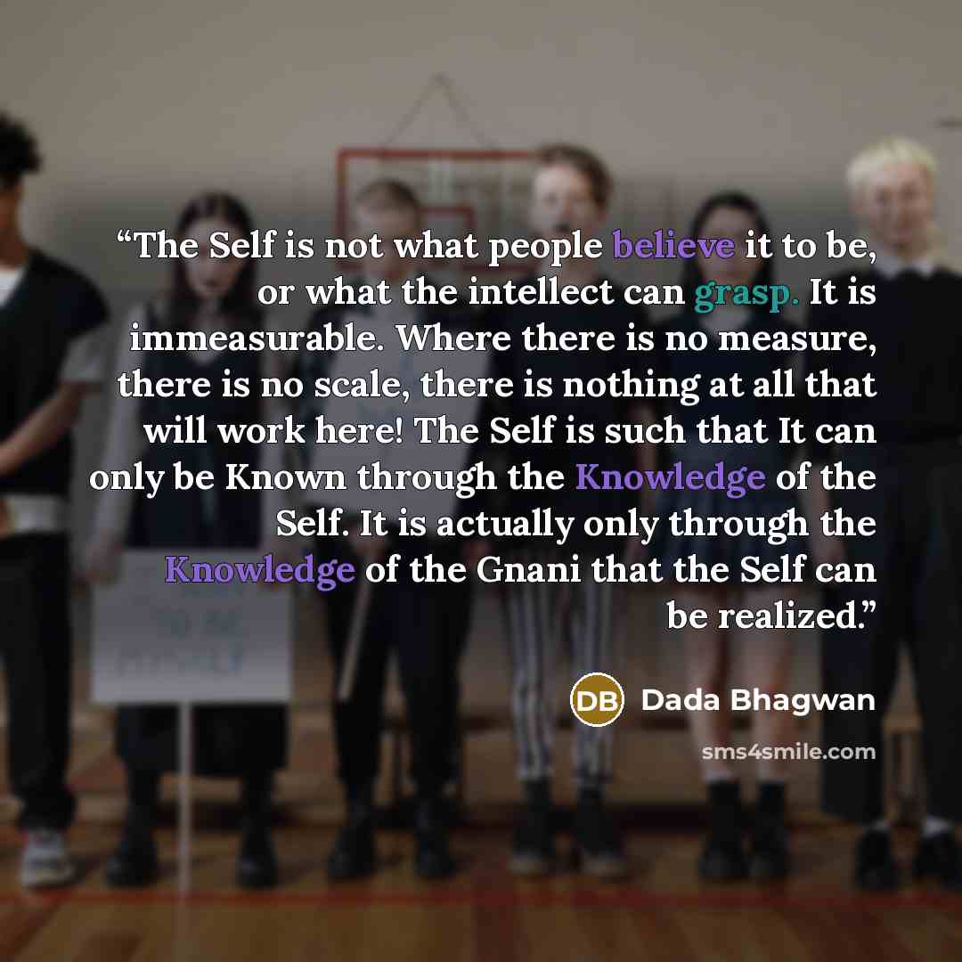 “The Self is not what people believe it to be, or what the intellect can grasp. It is immeasurable. Where there is no measure, there is no scale, there is nothing at all that will work here! The Self is such that It can only be Known through the Knowledge of the Self. It is actually only through…” quote by Dada Bhagwan