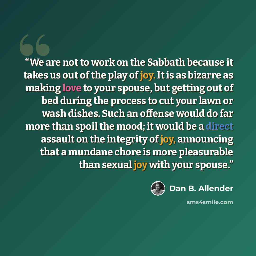 “We are not to work on the Sabbath because it takes us out of the play of joy. It is as bizarre as making love to your spouse, but getting out of bed during the process to cut your lawn or wash dishes. Such an offense would do far more than spoil the mood; it would be a direct assault on the…” quote by Dan B. Allender