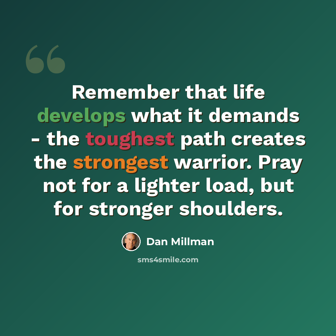 “Remember that life develops what it demands - the toughest path creates the strongest warrior. Pray not for a lighter load, but for stronger shoulders.” quote by Dan Millman