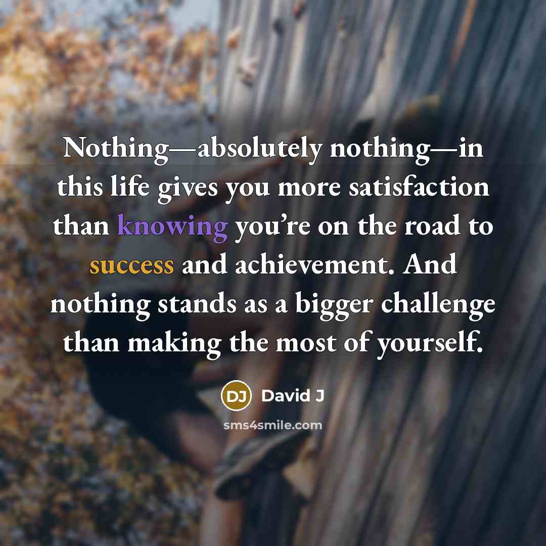 “Nothing—absolutely nothing—in this life gives you more satisfaction than knowing you’re on the road to success and achievement. And nothing stands as a bigger challenge than making the most of yourself.” quote by David J