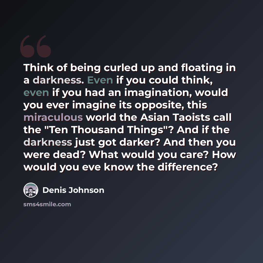 “Think of being curled up and floating in a darkness. Even if you could think, even if you had an imagination, would you ever imagine its opposite, this miraculous world the Asian Taoists call the "Ten Thousand Things"? And if the darkness just got darker? And then you were dead? What would you…” quote by Denis Johnson
