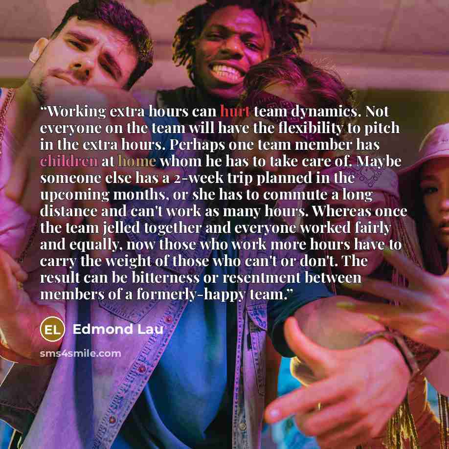 “Working extra hours can hurt team dynamics. Not everyone on the team will have the flexibility to pitch in the extra hours. Perhaps one team member has children at home whom he has to take care of. Maybe someone else has a 2-week trip planned in the upcoming months, or she has to commute a long…” quote by Edmond Lau