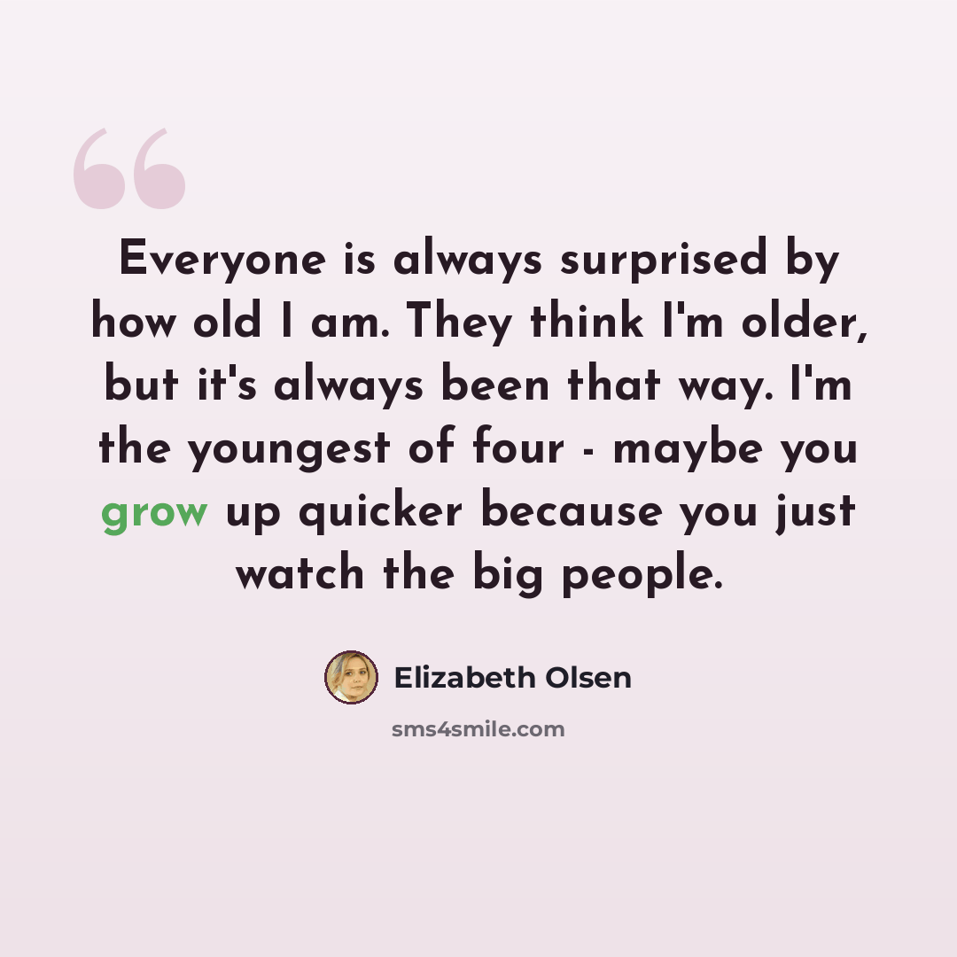 “Everyone is always surprised by how old I am. They think I'm older, but it's always been that way. I'm the youngest of four - maybe you grow up quicker because you just watch the big people.” quote by Elizabeth Olsen