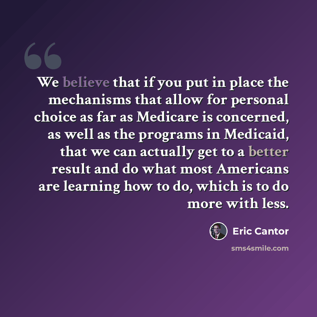 “We believe that if you put in place the mechanisms that allow for personal choice as far as Medicare is concerned, as well as the programs in Medicaid, that we can actually get to a better result and do what most Americans are learning how to do, which is to do more with less.” quote by Eric Cantor