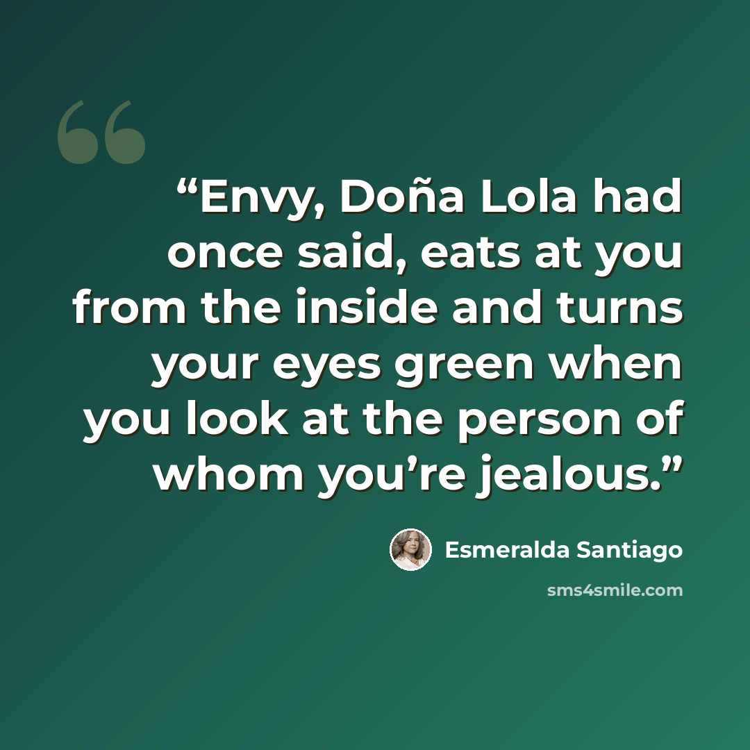 “Envy, Doña Lola had once said, eats at you from the inside and turns your eyes green when you look at the person of whom you’re jealous.” quote by Esmeralda Santiago