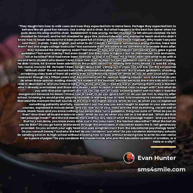 “They taught him how to milk cows and now they expected him to tame lions. Perhaps they expected him to behave like all good lion tamers. Use a whip and a chair. But what happens to the best lion tamer when he puts down his whip and his chair. Goddamnit! It was wrong. He felt cheated, he felt…” quote by Evan Hunter