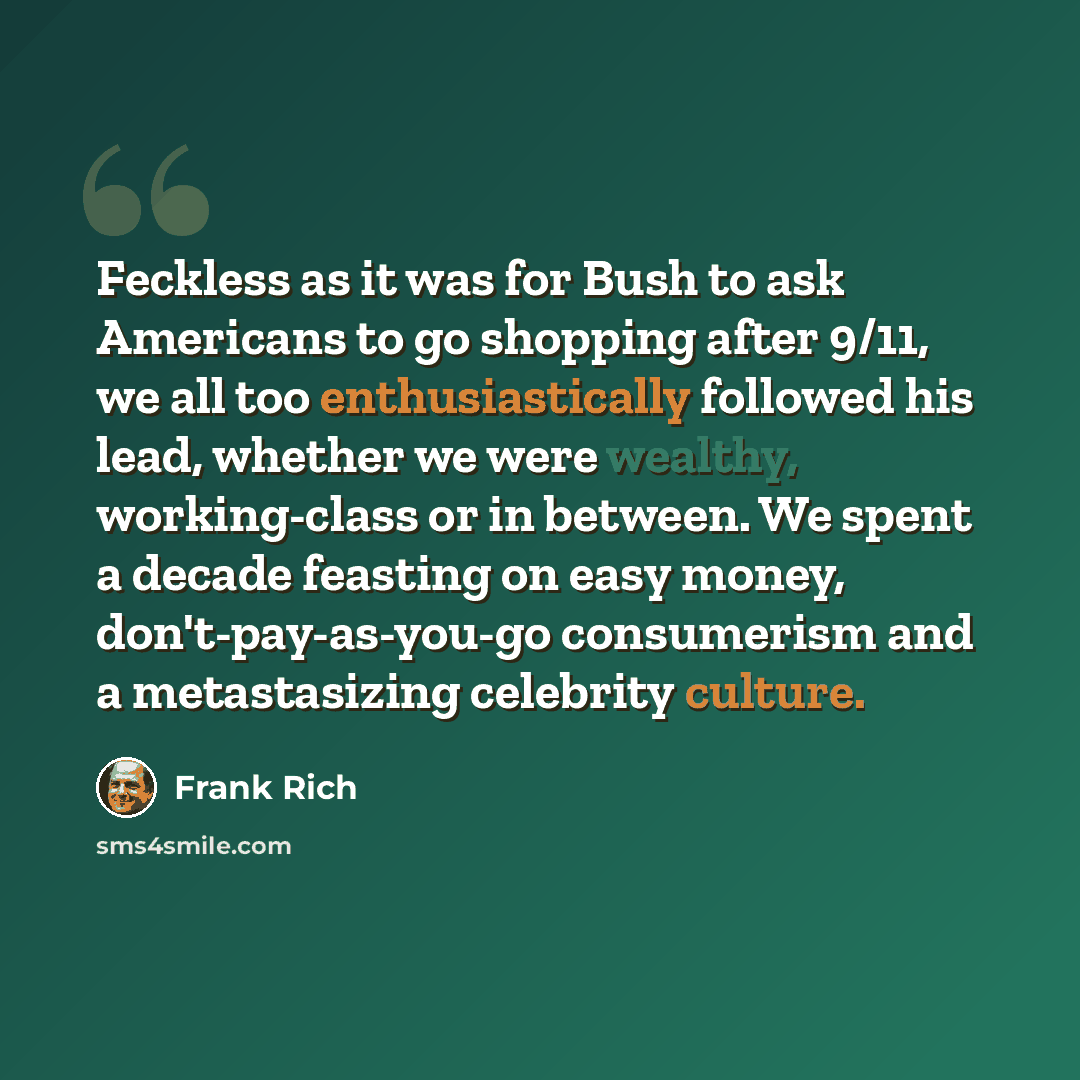 “Feckless as it was for Bush to ask Americans to go shopping after 9/11, we all too enthusiastically followed his lead, whether we were wealthy, working-class or in between. We spent a decade feasting on easy money, don't-pay-as-you-go consumerism and a metastasizing celebrity culture.” quote by Frank Rich