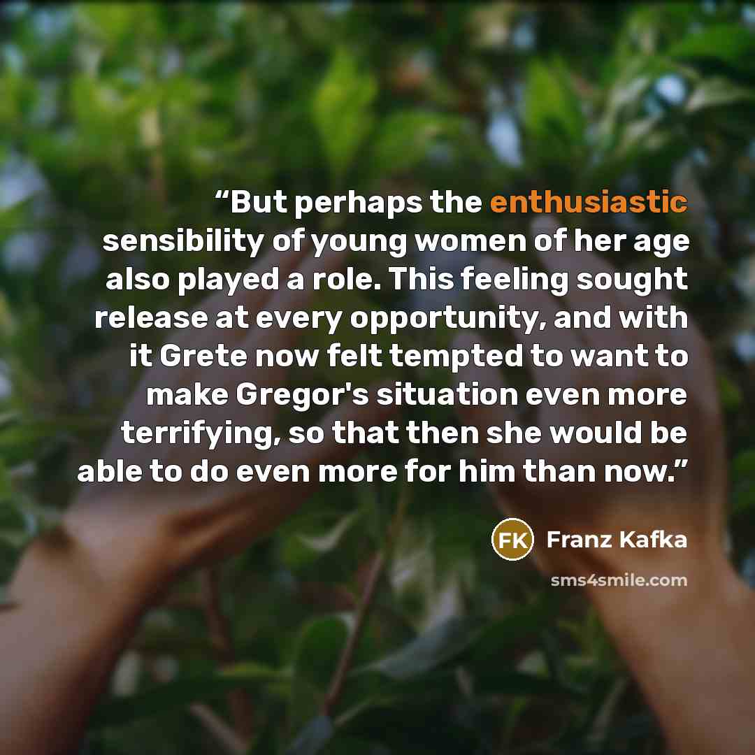 “But perhaps the enthusiastic sensibility of young women of her age also played a role. This feeling sought release at every opportunity, and with it Grete now felt tempted to want to make Gregor's situation even more terrifying, so that then she would be able to do even more for him than now.” quote by Franz Kafka