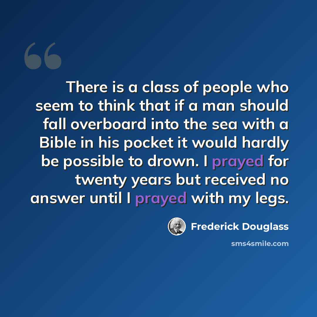“There is a class of people who seem to think that if a man should fall overboard into the sea with a Bible in his pocket it would hardly be possible to drown. I prayed for twenty years but received no answer until I prayed with my legs.” quote by Frederick Douglass