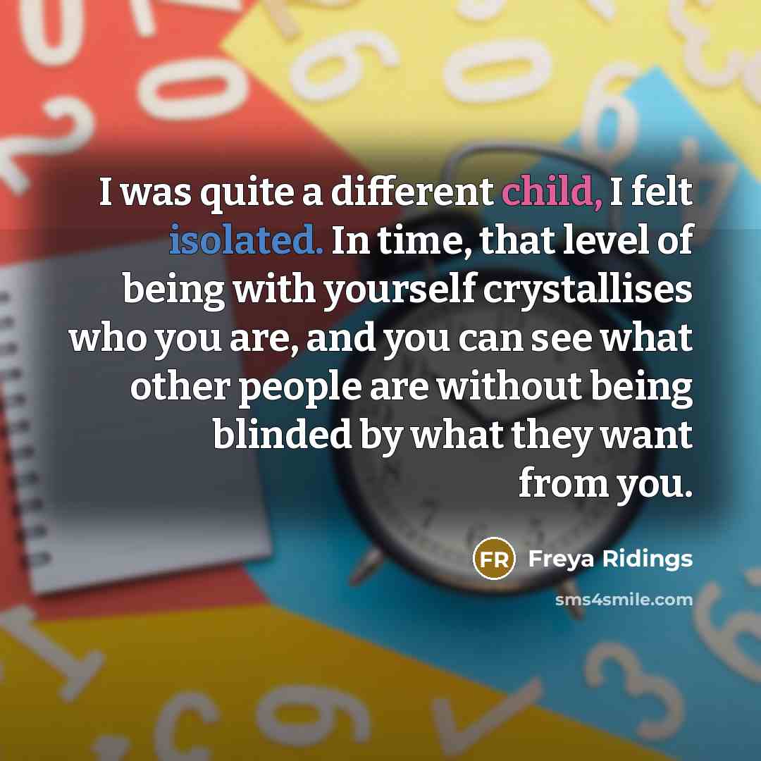 “I was quite a different child, I felt isolated. In time, that level of being with yourself crystallises who you are, and you can see what other people are without being blinded by what they want from you.” quote by Freya Ridings