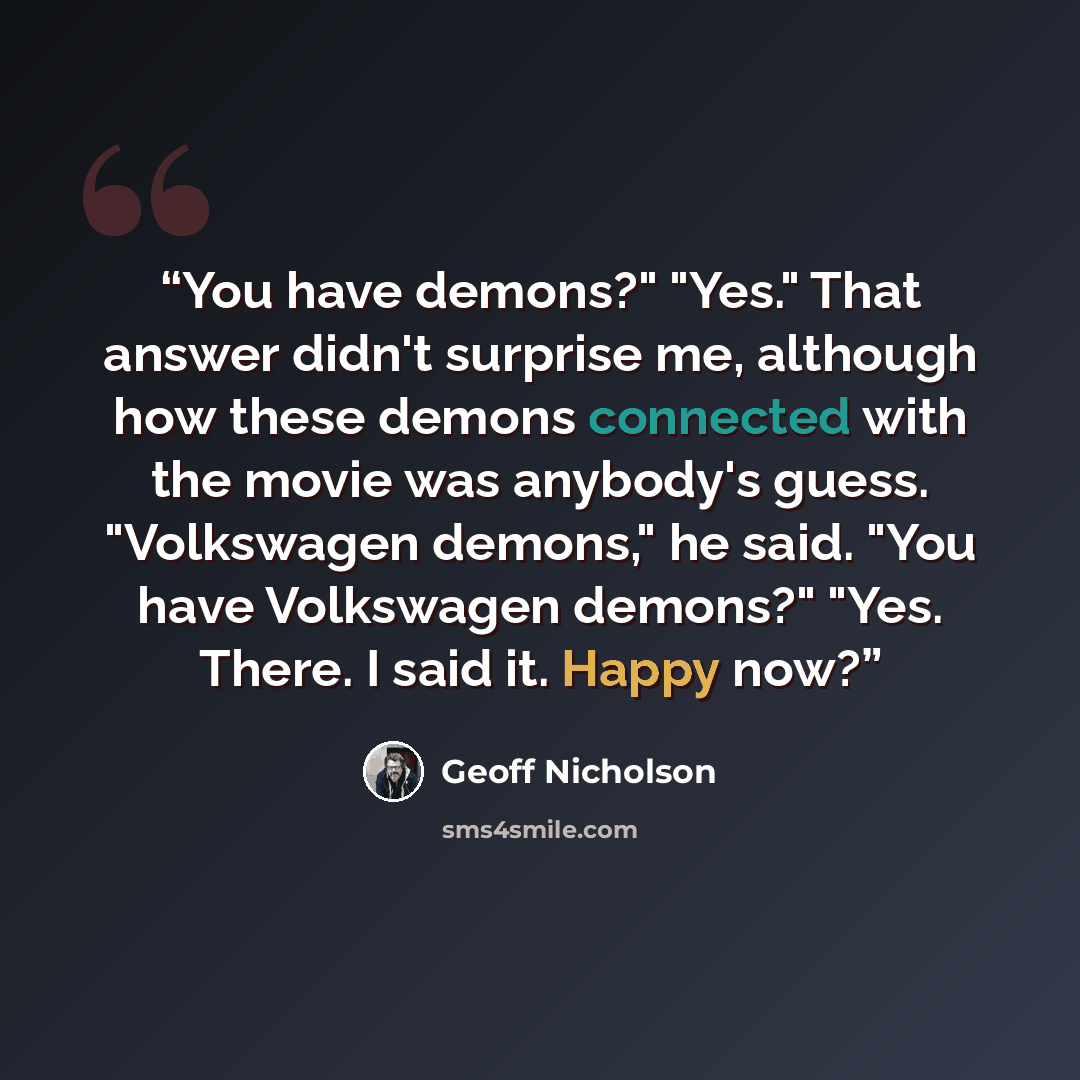 “You have demons?" "Yes." That answer didn't surprise me, although how these demons connected with the movie was anybody's guess. "Volkswagen demons," he said. "You have Volkswagen demons?" "Yes. There. I said it. Happy now?” quote by Geoff Nicholson