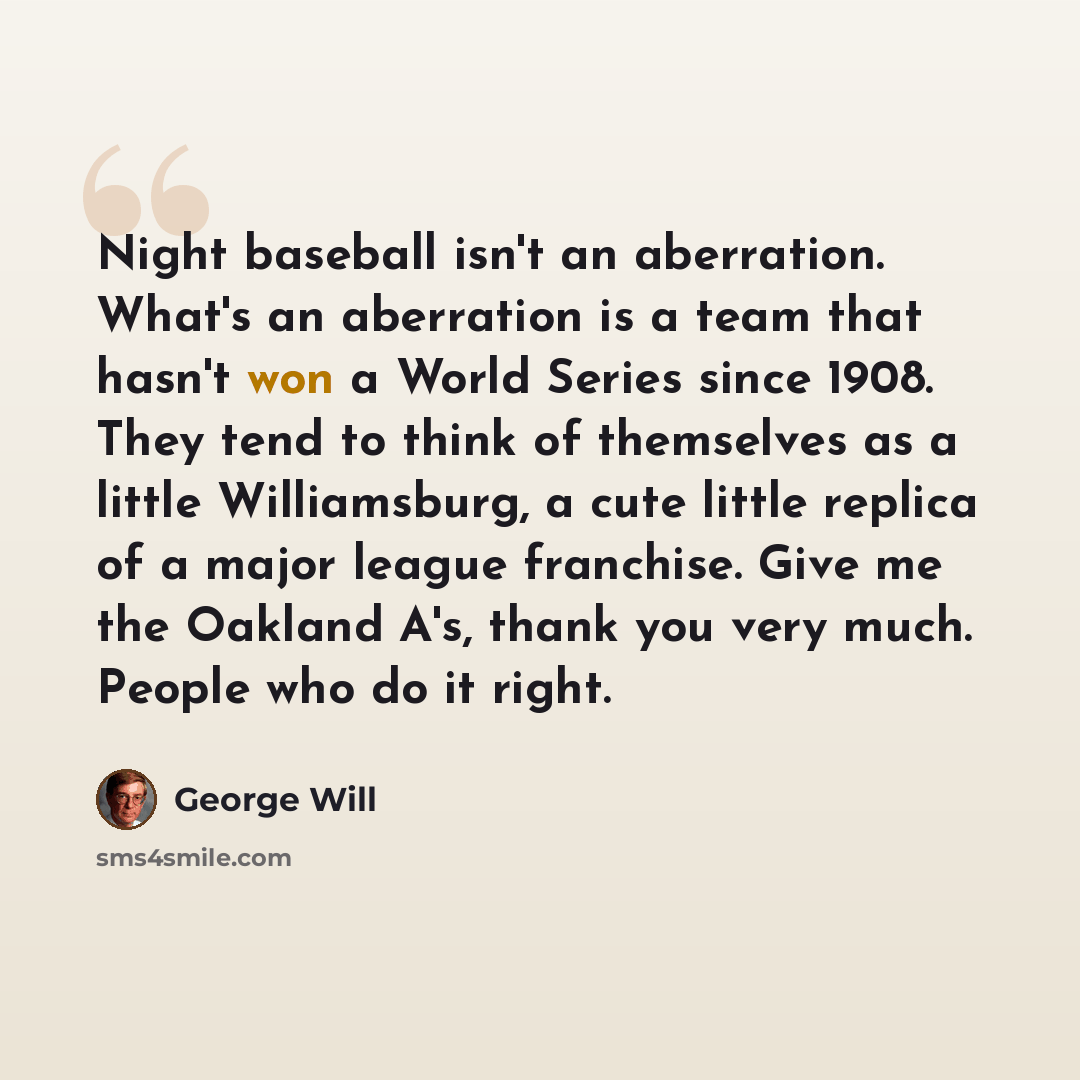 “Night baseball isn't an aberration. What's an aberration is a team that hasn't won a World Series since 1908. They tend to think of themselves as a little Williamsburg, a cute little replica of a major league franchise. Give me the Oakland A's, thank you very much. People who do it right.” quote by George Will