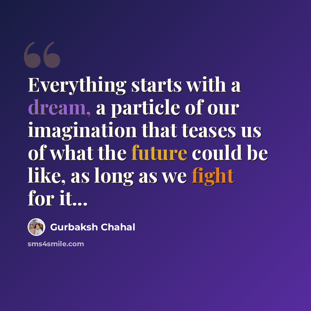 “Everything starts with a dream, a particle of our imagination that teases us of what the future could be like, as long as we fight for it...” quote by Gurbaksh Chahal