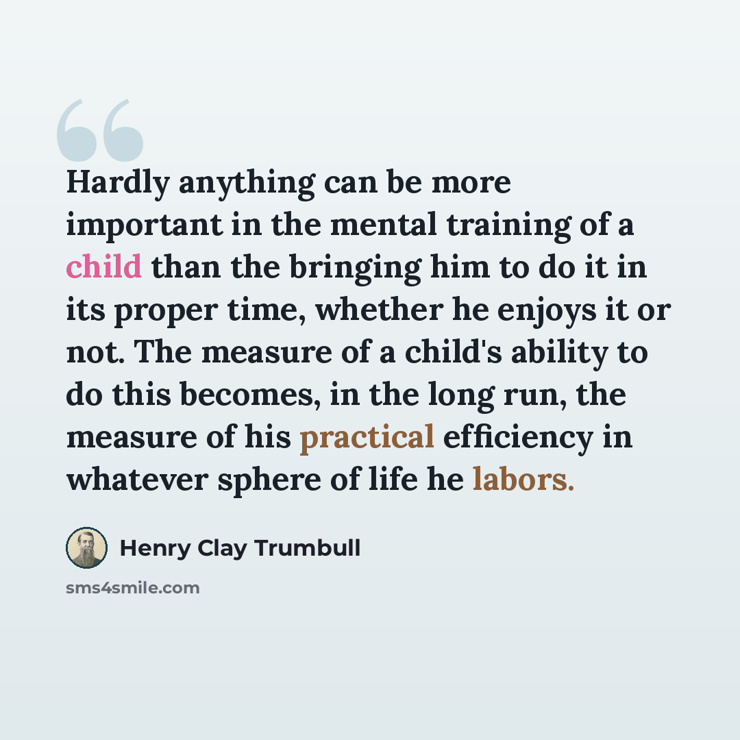 “Hardly anything can be more important in the mental training of a child than the bringing him to do it in its proper time, whether he enjoys it or not. The measure of a child's ability to do this becomes, in the long run, the measure of his practical efficiency in whatever sphere of life he labors.” quote by Henry Clay Trumbull