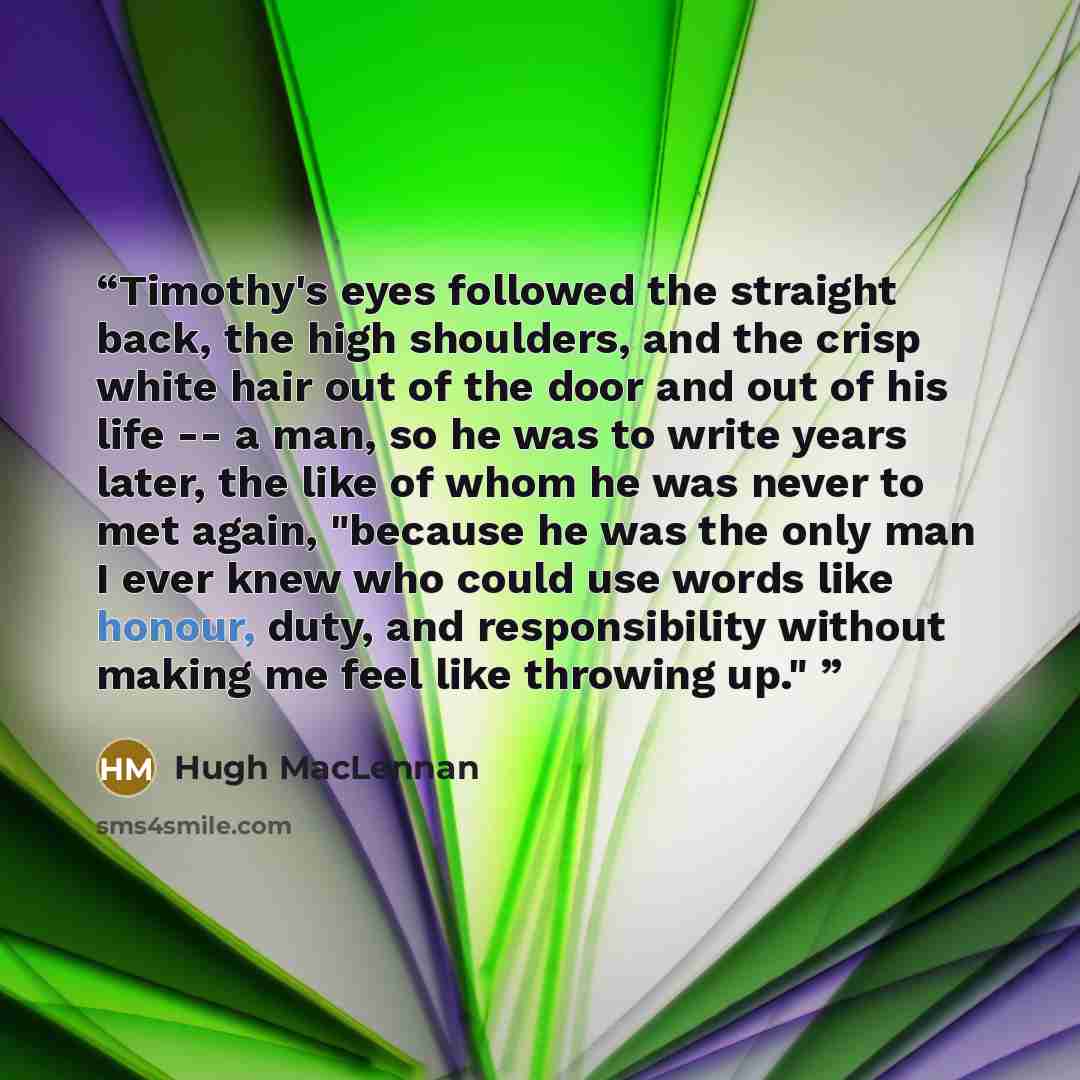 “Timothy's eyes followed the straight back, the high shoulders, and the crisp white hair out of the door and out of his life -- a man, so he was to write years later, the like of whom he was never to met again, "because he was the only man I ever knew who could use words like honour, duty, and…” quote by Hugh MacLennan