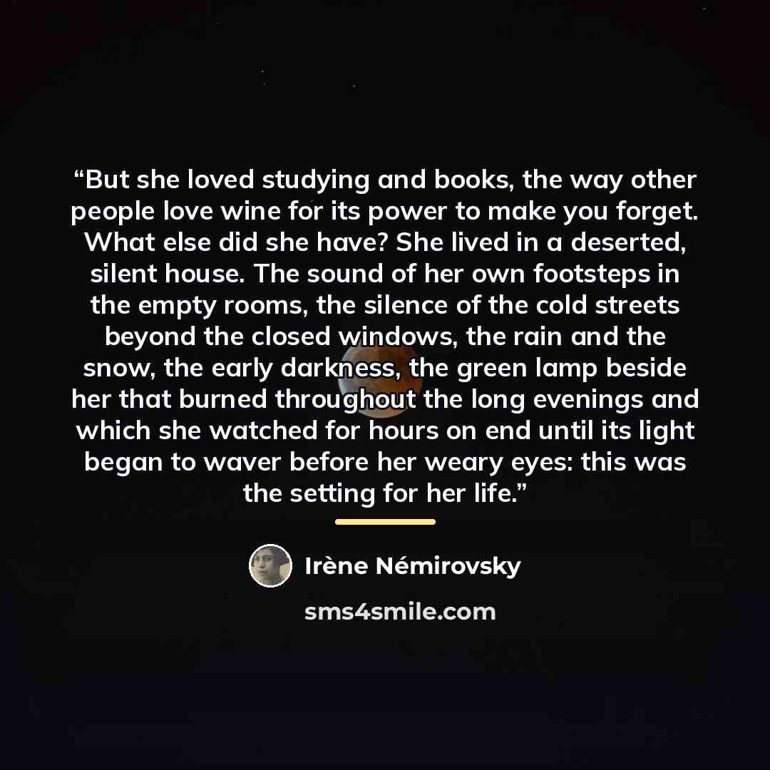 “But she loved studying and books, the way other people love wine for its power to make you forget. What else did she have? She lived in a deserted, silent house. The sound of her own footsteps in the empty rooms, the silence of the cold streets beyond the closed windows, the rain and the snow, the…” quote by Irène Némirovsky