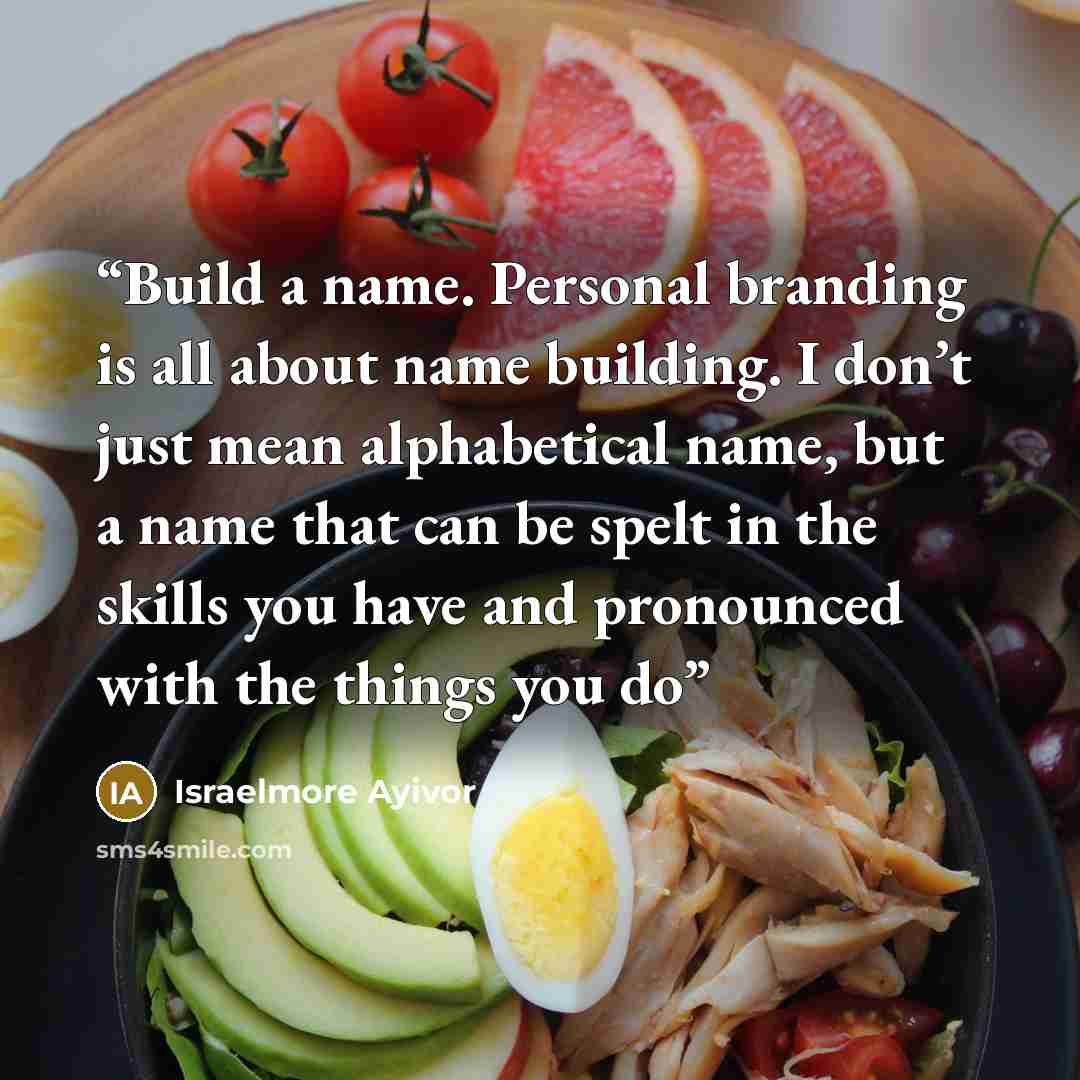 “Build a name. Personal branding is all about name building. I don’t just mean alphabetical name, but a name that can be spelt in the skills you have and pronounced with the things you do” quote by Israelmore Ayivor