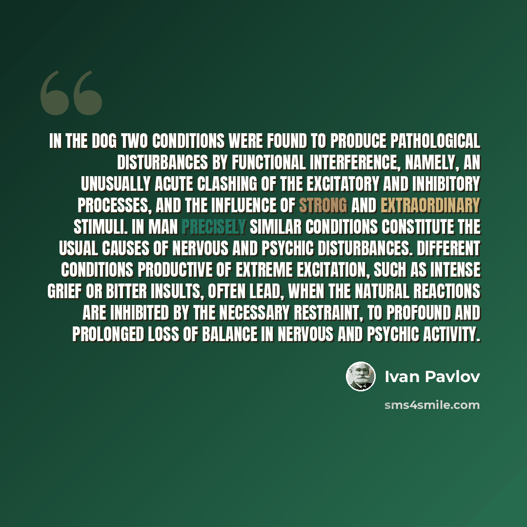 “In the dog two conditions were found to produce pathological disturbances by functional interference, namely, an unusually acute clashing of the excitatory and inhibitory processes, and the influence of strong and extraordinary stimuli. In man precisely similar conditions constitute the usual…” quote by Ivan Pavlov