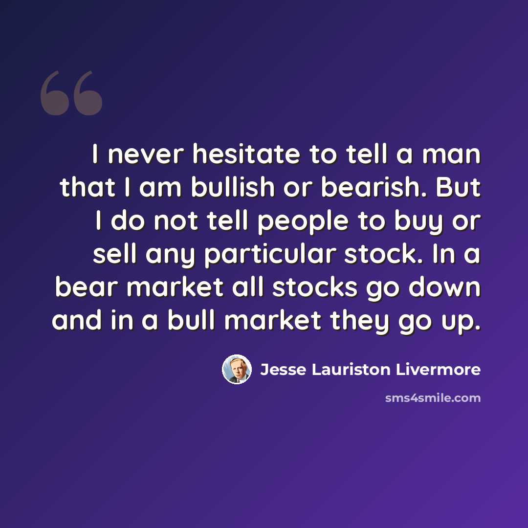 “I never hesitate to tell a man that I am bullish or bearish. But I do not tell people to buy or sell any particular stock. In a bear market all stocks go down and in a bull market they go up.” quote by Jesse Lauriston Livermore