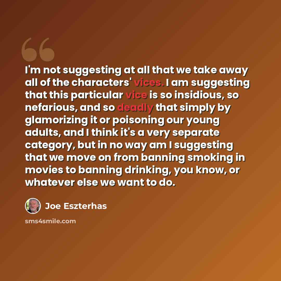 “I'm not suggesting at all that we take away all of the characters' vices. I am suggesting that this particular vice is so insidious, so nefarious, and so deadly that simply by glamorizing it or poisoning our young adults, and I think it's a very separate category, but in no way am I suggesting…” quote by Joe Eszterhas