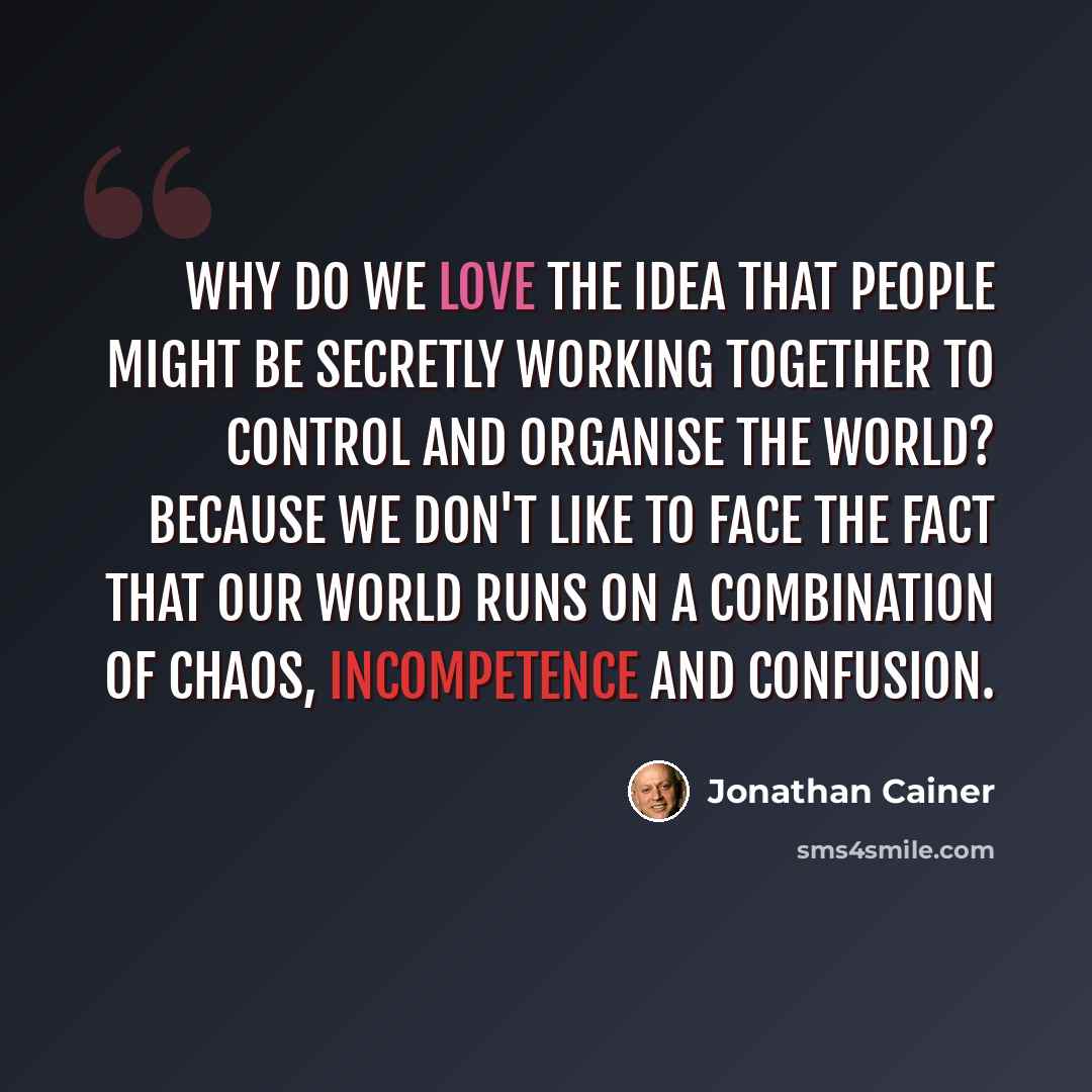 “Why do we love the idea that people might be secretly working together to control and organise the world? Because we don't like to face the fact that our world runs on a combination of chaos, incompetence and confusion.” quote by Jonathan Cainer