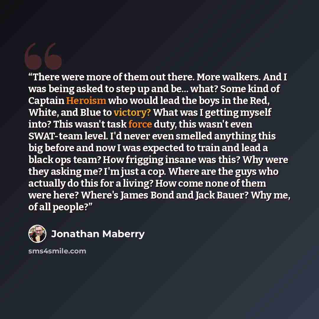 “There were more of them out there. More walkers. And I was being asked to step up and be... what? Some kind of Captain Heroism who would lead the boys in the Red, White, and Blue to victory? What was I getting myself into? This wasn't task force duty, this wasn't even SWAT-team level. I'd never…” quote by Jonathan Maberry