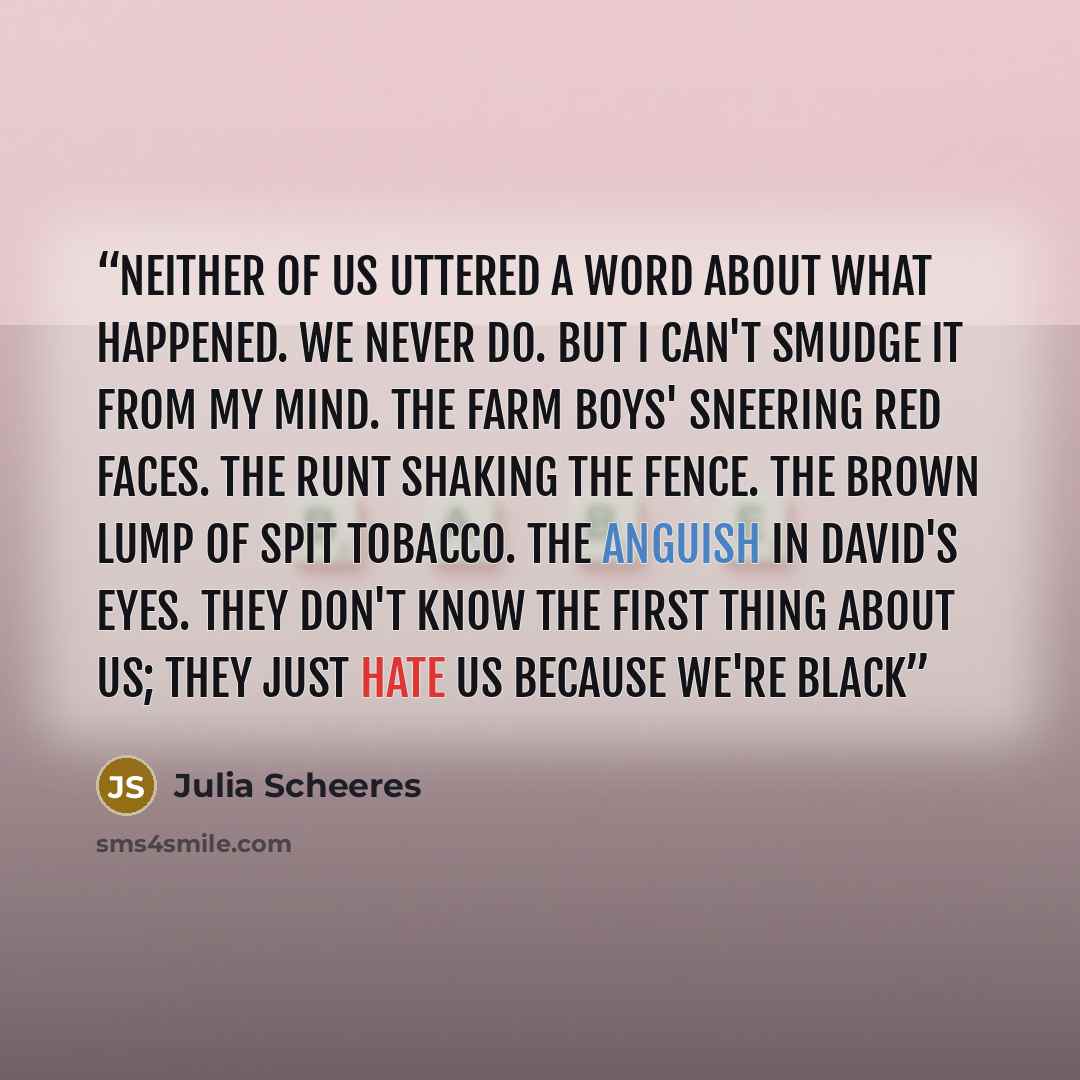 “Neither of us uttered a word about what happened. We never do. But I can't smudge it from my mind. The farm boys' sneering red faces. The runt shaking the fence. The brown lump of spit tobacco. The anguish in David's eyes. They don't know the first thing about us; they just hate us because we're…” quote by Julia Scheeres