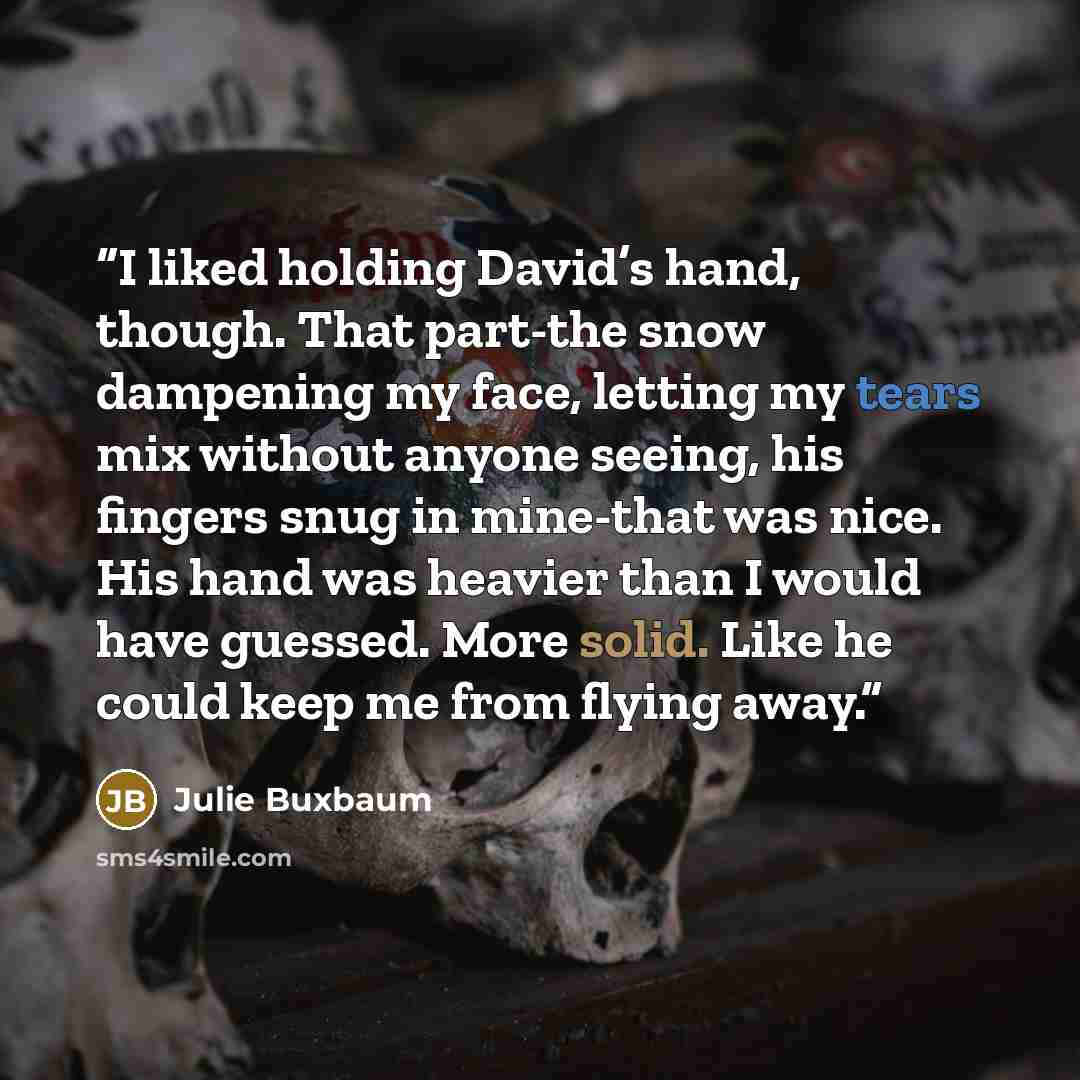 “I liked holding David’s hand, though. That part-the snow dampening my face, letting my tears mix without anyone seeing, his fingers snug in mine-that was nice. His hand was heavier than I would have guessed. More solid. Like he could keep me from flying away.” quote by Julie Buxbaum