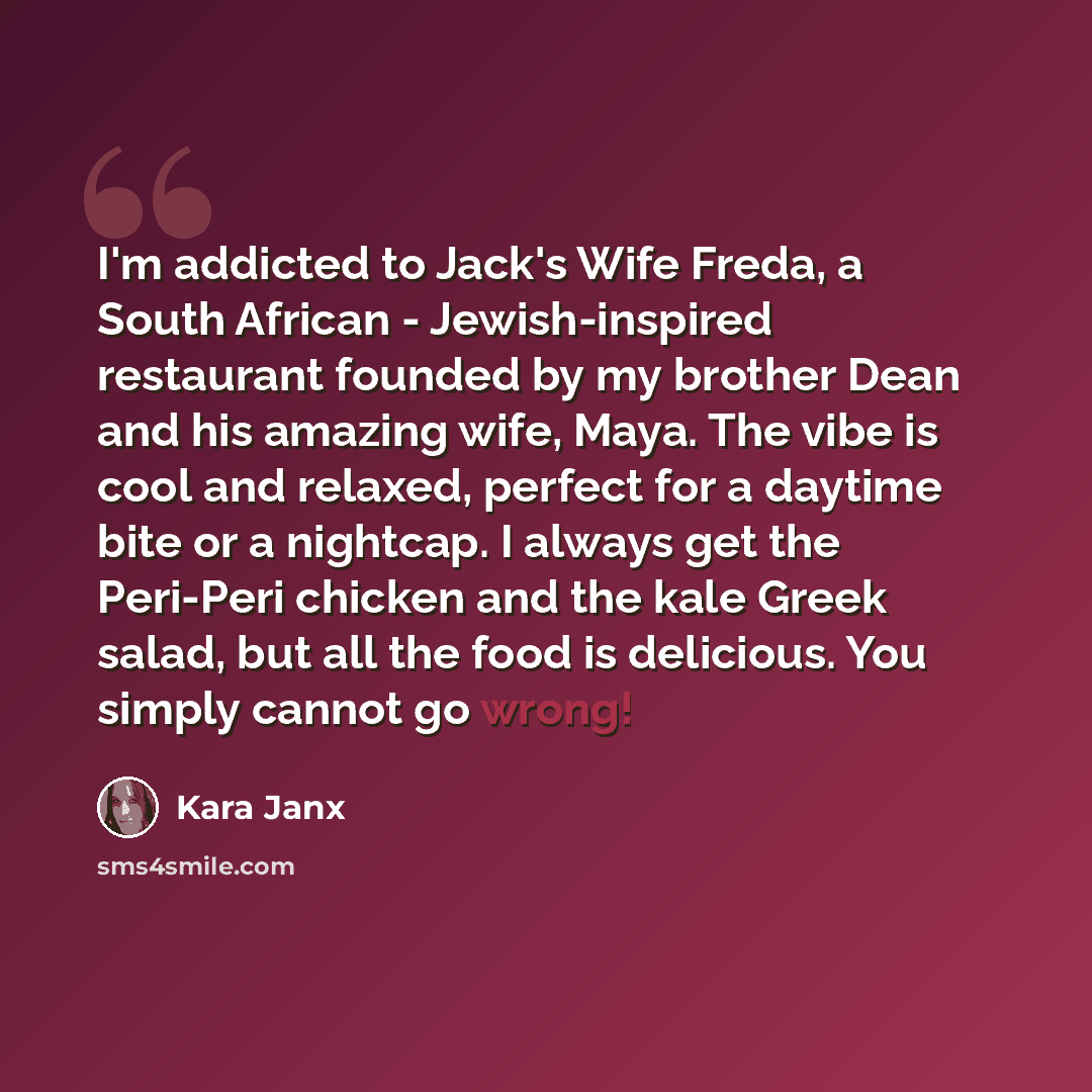 “I'm addicted to Jack's Wife Freda, a South African - Jewish-inspired restaurant founded by my brother Dean and his amazing wife, Maya. The vibe is cool and relaxed, perfect for a daytime bite or a nightcap. I always get the Peri-Peri chicken and the kale Greek salad, but all the food is delicious…” quote by Kara Janx