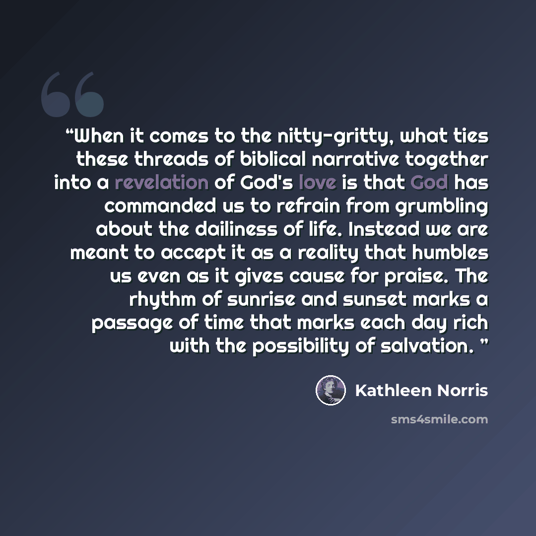 “When it comes to the nitty-gritty, what ties these threads of biblical narrative together into a revelation of God's love is that God has commanded us to refrain from grumbling about the dailiness of life. Instead we are meant to accept it as a reality that humbles us even as it gives cause for…” quote by kathleen norris
