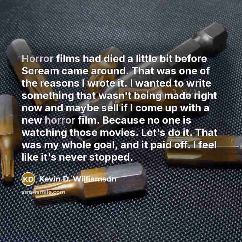 “Horror films had died a little bit before Scream came around. That was one of the reasons I wrote it. I wanted to write something that wasn't being made right now and maybe sell if I come up with a new horror film. Because no one is watching those movies. Let's do it. That was my whole goal, and…” quote by Kevin D. Williamson