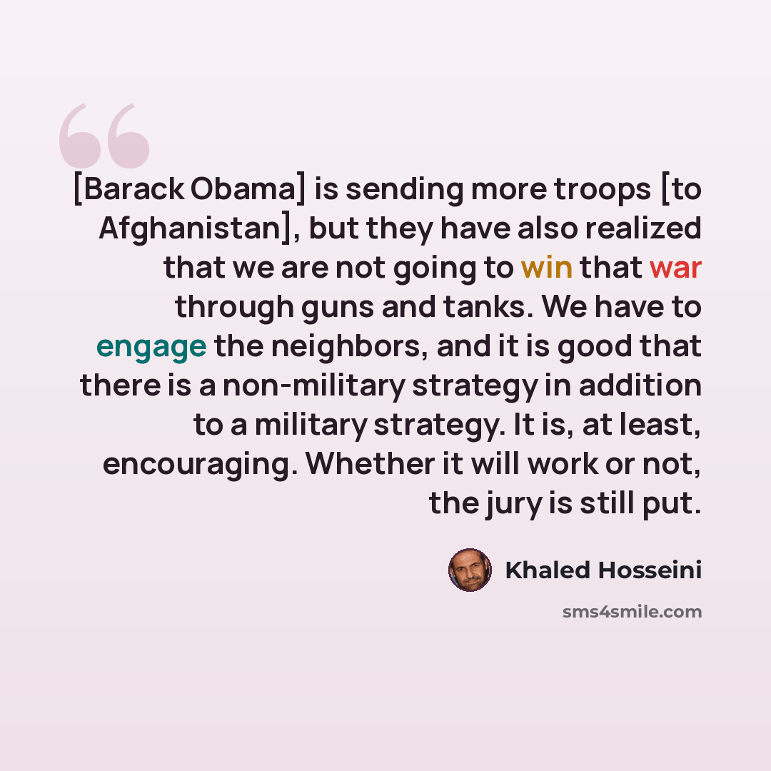 “[Barack Obama] is sending more troops [to Afghanistan], but they have also realized that we are not going to win that war through guns and tanks. We have to engage the neighbors, and it is good that there is a non-military strategy in addition to a military strategy. It is, at least, encouraging…” quote by Khaled Hosseini