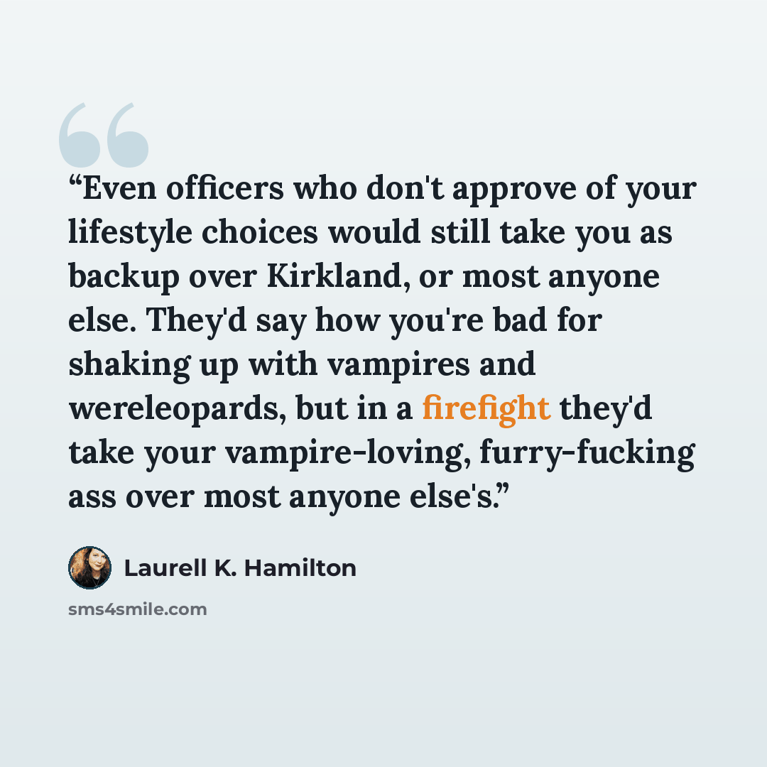 “Even officers who don't approve of your lifestyle choices would still take you as backup over Kirkland, or most anyone else. They'd say how you're bad for shaking up with vampires and wereleopards, but in a firefight they'd take your vampire-loving, furry-fucking ass over most anyone else's.” quote by Laurell K. Hamilton