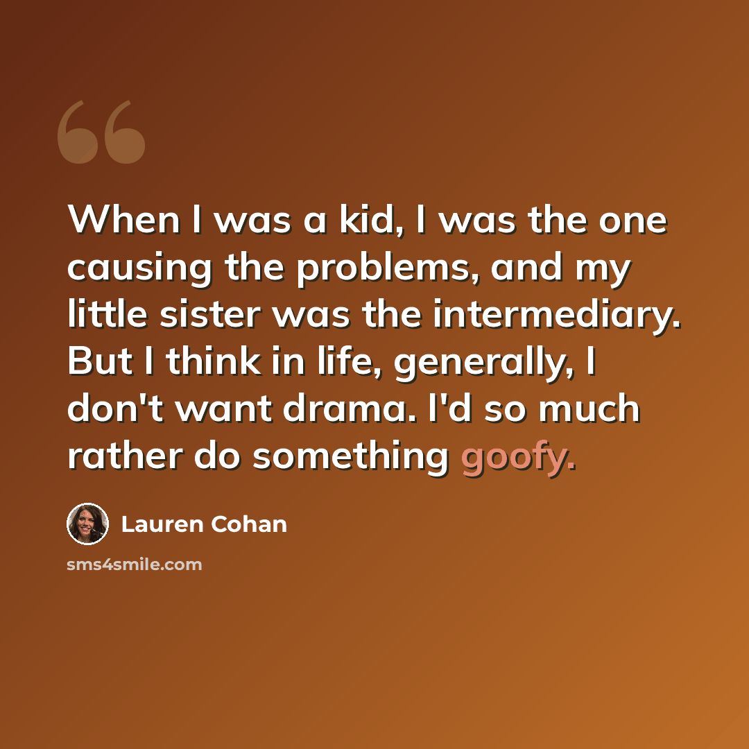 “When I was a kid, I was the one causing the problems, and my little sister was the intermediary. But I think in life, generally, I don't want drama. I'd so much rather do something goofy.” quote by Lauren Cohan